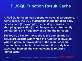 PL/SQL Function Result Cache
A PL/SQL function may depend on several parameters. In
some cases, the SQL statements in the function body
access data (for example, the catalog of wares in a
shopping application) that changes very infrequently
compared to the frequency of calling the function.
The look-up key for the cache is the combination of
actual arguments with which the function is invoked.
When a particular invocation of the result-cached
function is a cache hit, then the function body is not
executed; instead, the cached value is returned
immediately.
1-39

Copyright © Oracle Corporation, 1998, 2001. All rights reserved.

 