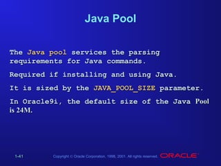Java Pool
The Java pool services the parsing
requirements for Java commands.
Required if installing and using Java.
It is sized by the JAVA_POOL_SIZE parameter.
In Oracle9i, the default size of the Java Pool
is 24M.

1-41

Copyright © Oracle Corporation, 1998, 2001. All rights reserved.

 