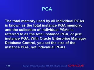 PGA
The total memory used by all individual PGAs
is known as the total instance PGA memory,
and the collection of individual PGAs is
referred to as the total instance PGA, or just
instance PGA. With Oracle Enterprise Manager
Database Control, you set the size of the
instance PGA, not individual PGAs.

1-44

Copyright © Oracle Corporation, 1998, 2001. All rights reserved.

 
