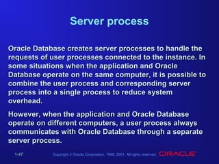 Server process
Oracle Database creates server processes to handle the
requests of user processes connected to the instance. In
some situations when the application and Oracle
Database operate on the same computer, it is possible to
combine the user process and corresponding server
process into a single process to reduce system
overhead.
However, when the application and Oracle Database
operate on different computers, a user process always
communicates with Oracle Database through a separate
server process.
1-47

Copyright © Oracle Corporation, 1998, 2001. All rights reserved.

 