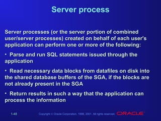 Server process
Server processes (or the server portion of combined
user/server processes) created on behalf of each user's
application can perform one or more of the following:
• Parse and run SQL statements issued through the
application
• Read necessary data blocks from datafiles on disk into
the shared database buffers of the SGA, if the blocks are
not already present in the SGA
• Return results in such a way that the application can
process the information
1-48

Copyright © Oracle Corporation, 1998, 2001. All rights reserved.

 