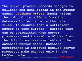 The server process records changes to
rollback and data blocks in the buffer
cache. Database Writer (DBWn) writes
the cold, dirty buffers from the
database buffer cache to the data
files. It ensures that a sufficient
number of free buffers — buffers that
can be overwritten when server
processes need to read in blocks from
the data files —are available in the
database buffer cache. Database
performance is improved because server
processes make changes only in the
buffer cache.
Copyright © Oracle Corporation, 1998, 2001. All rights reserved.
1-50
1-50

 