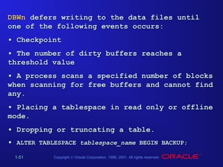 DBWn defers writing to the data files until
one of the following events occurs:
• Checkpoint
• The number of dirty buffers reaches a
threshold value
• A process scans a specified number of blocks
when scanning for free buffers and cannot find
any.
• Placing a tablespace in read only or offline
mode.
• Dropping or truncating a table.
• ALTER TABLESPACE tablespace_name BEGIN BACKUP;
1-51

Copyright © Oracle Corporation, 1998, 2001. All rights reserved.

 
