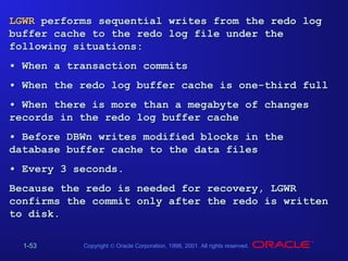 LGWR performs sequential writes from the redo log
buffer cache to the redo log file under the
following situations:
• When a transaction commits
• When the redo log buffer cache is one-third full
• When there is more than a megabyte of changes
records in the redo log buffer cache
• Before DBWn writes modified blocks in the
database buffer cache to the data files
• Every 3 seconds.
Because the redo is needed for recovery, LGWR
confirms the commit only after the redo is written
to disk.
1-53

Copyright © Oracle Corporation, 1998, 2001. All rights reserved.

 