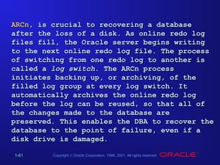 ARCn, is crucial to recovering a database
after the loss of a disk. As online redo log
files fill, the Oracle server begins writing
to the next online redo log file. The process
of switching from one redo log to another is
called a log switch. The ARCn process
initiates backing up, or archiving, of the
filled log group at every log switch. It
automatically archives the online redo log
before the log can be reused, so that all of
the changes made to the database are
preserved. This enables the DBA to recover the
database to the point of failure, even if a
disk drive is damaged.
1-61

Copyright © Oracle Corporation, 1998, 2001. All rights reserved.

 