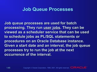 Job Queue Processes
Job queue processes are used for batch
processing. They run user jobs. They can be
viewed as a scheduler service that can be used
to schedule jobs as PL/SQL statements or
procedures on an Oracle Database instance.
Given a start date and an interval, the job queue
processes try to run the job at the next
occurrence of the interval.

1-65

Copyright © Oracle Corporation, 1998, 2001. All rights reserved.

 