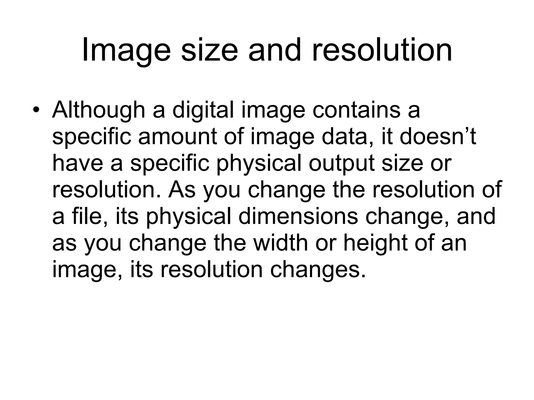 Image size and resolution Although a digital image contains a specific amount of image data, it doesn’t have a specific physical output size or resolution. As you change the resolution of a file, its physical dimensions change, and as you change the width or height of an image, its resolution changes. 