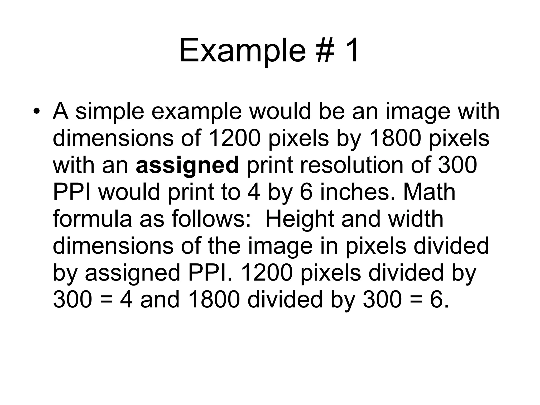 Example # 1 A simple example would be an image with dimensions of 1200 pixels by 1800 pixels with an  assigned  print resolution of 300 PPI would print to 4 by 6 inches. Math formula as follows:  Height and width dimensions of the image in pixels divided by assigned PPI. 1200 pixels divided by 300 = 4 and 1800 divided by 300 = 6.  