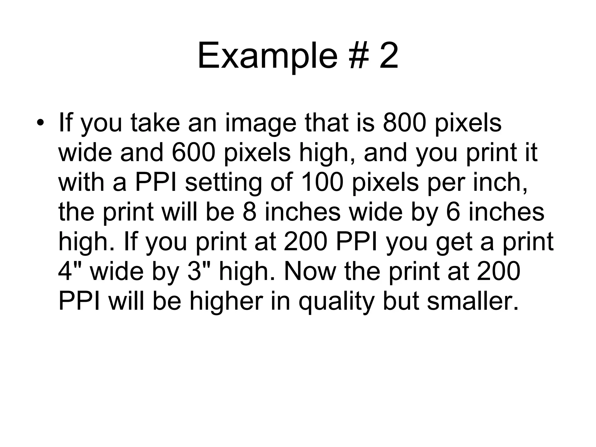 Example # 2 If you take an image that is 800 pixels wide and 600 pixels high, and you print it with a PPI setting of 100 pixels per inch, the print will be 8 inches wide by 6 inches high. If you print at 200 PPI you get a print 4" wide by 3" high. Now the print at 200 PPI will be higher in quality but smaller. 