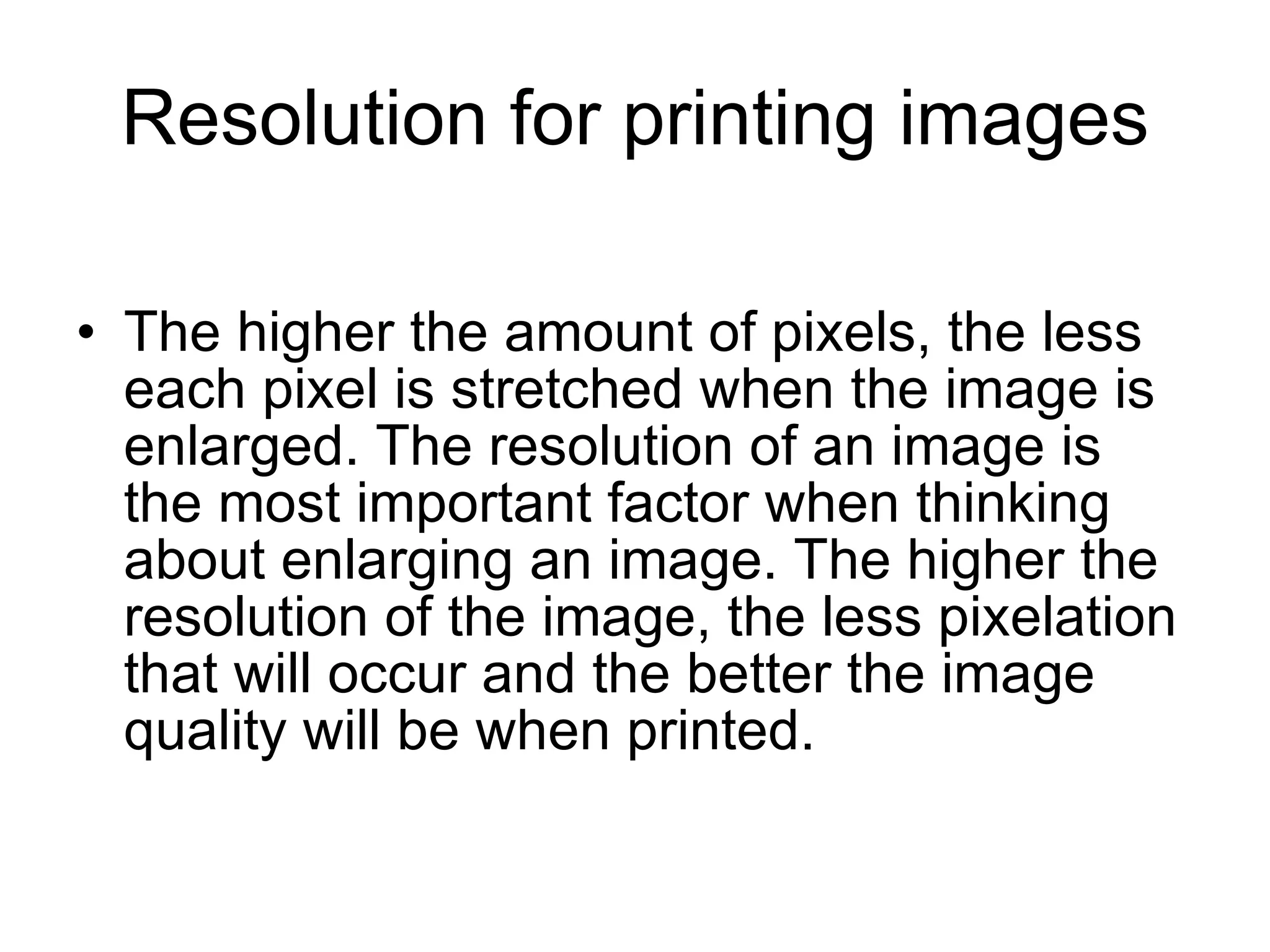 Resolution for printing images The higher the amount of pixels, the less each pixel is stretched when the image is enlarged. The resolution of an image is the most important factor when thinking about enlarging an image. The higher the resolution of the image, the less pixelation that will occur and the better the image quality will be when printed. 