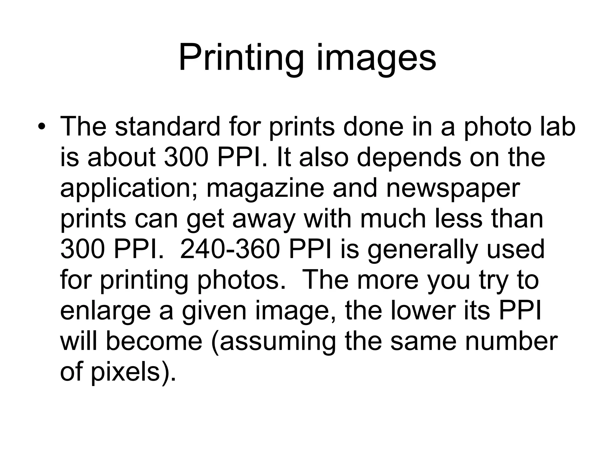 Printing images The standard for prints done in a photo lab is about 300 PPI. It also depends on the application; magazine and newspaper prints can get away with much less than 300 PPI.  240-360 PPI is generally used for printing photos.  The more you try to enlarge a given image, the lower its PPI will become (assuming the same number of pixels). 