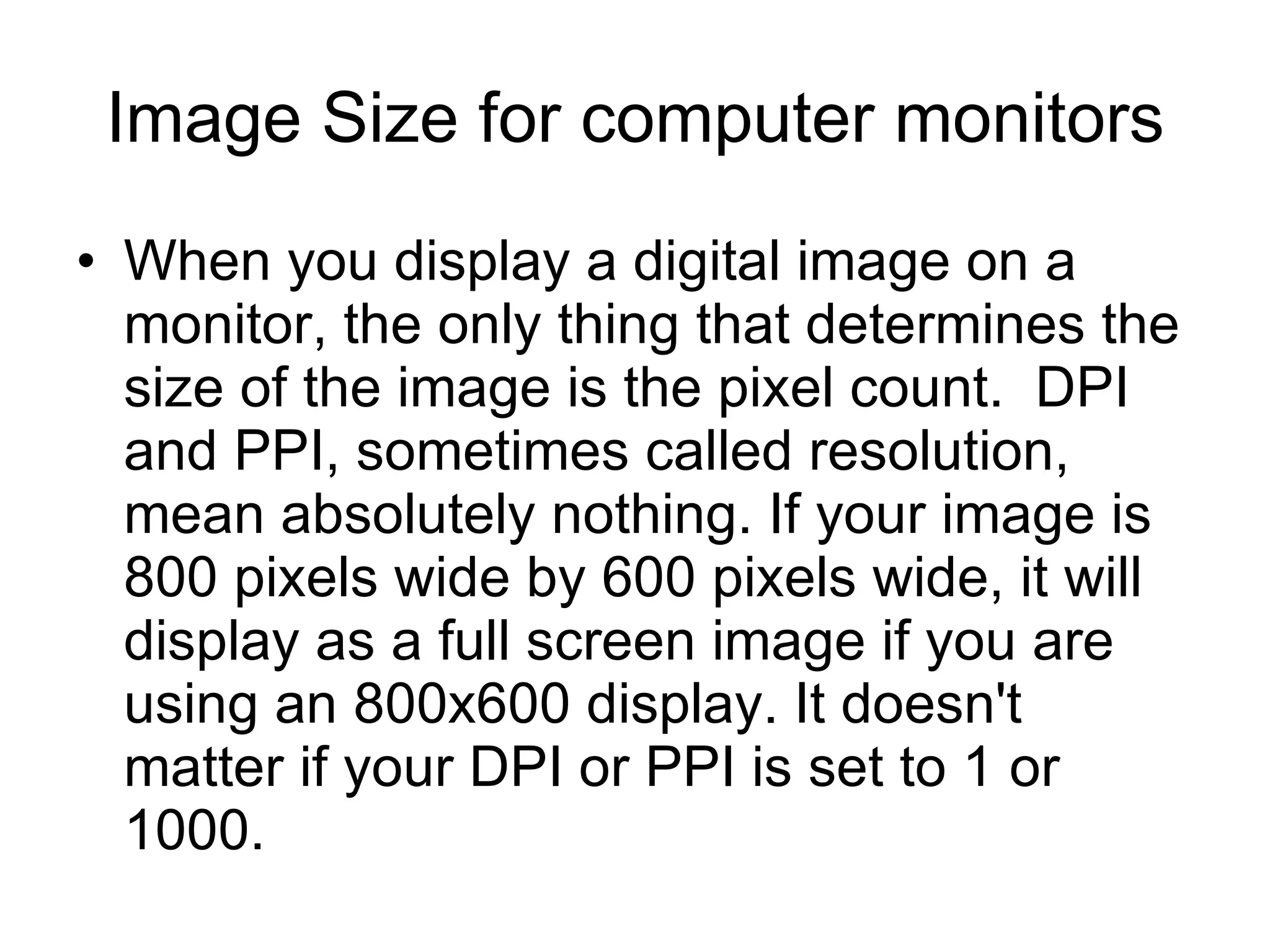 Image Size for computer monitors When you display a digital image on a monitor, the only thing that determines the size of the image is the pixel count.  DPI and PPI, sometimes called resolution, mean absolutely nothing. If your image is 800 pixels wide by 600 pixels wide, it will display as a full screen image if you are using an 800x600 display. It doesn't matter if your DPI or PPI is set to 1 or 1000.  