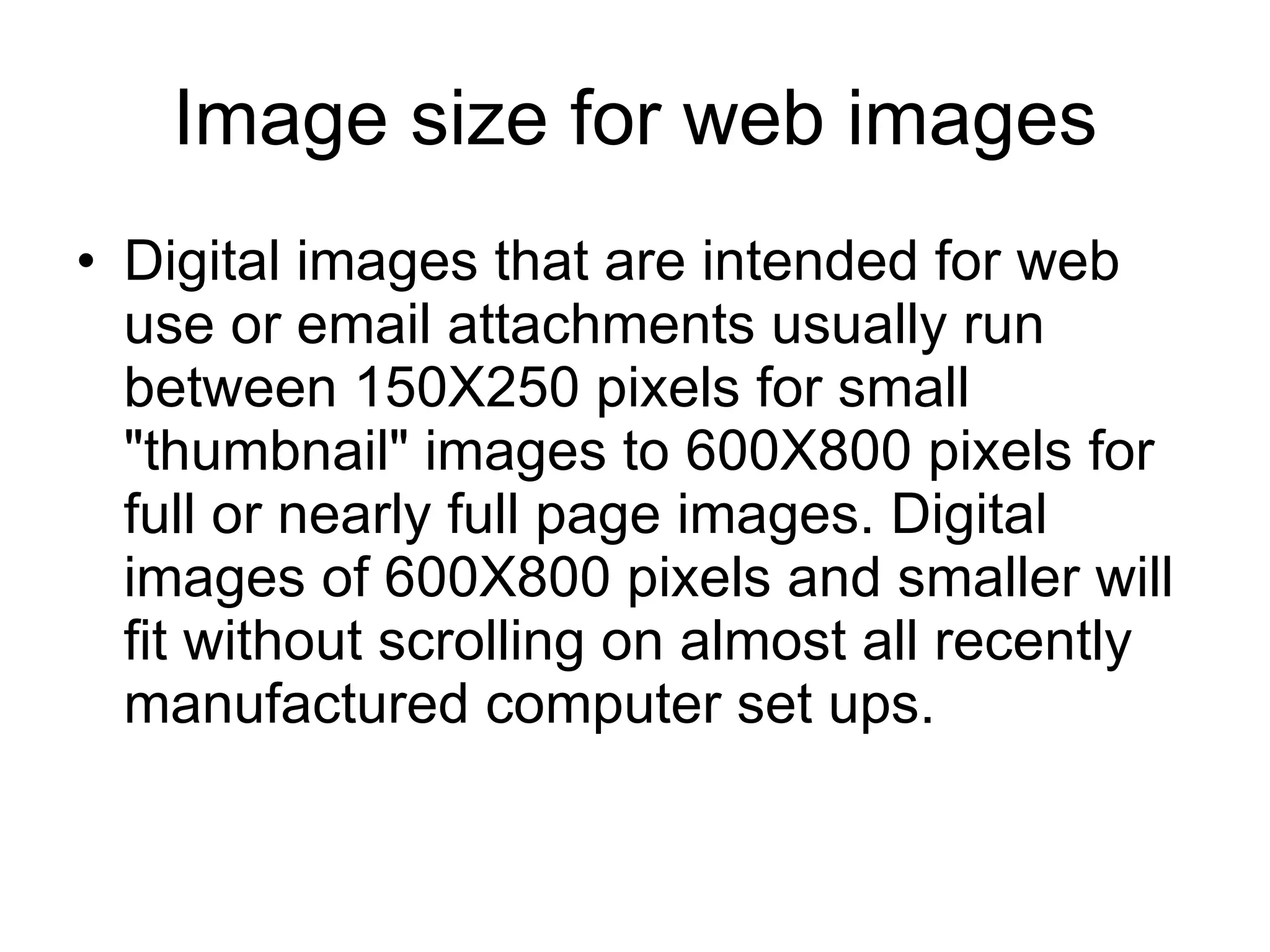 Image size for web images Digital images that are intended for web use or email attachments usually run between 150X250 pixels for small "thumbnail" images to 600X800 pixels for full or nearly full page images. Digital images of 600X800 pixels and smaller will fit without scrolling on almost all recently manufactured computer set ups. 