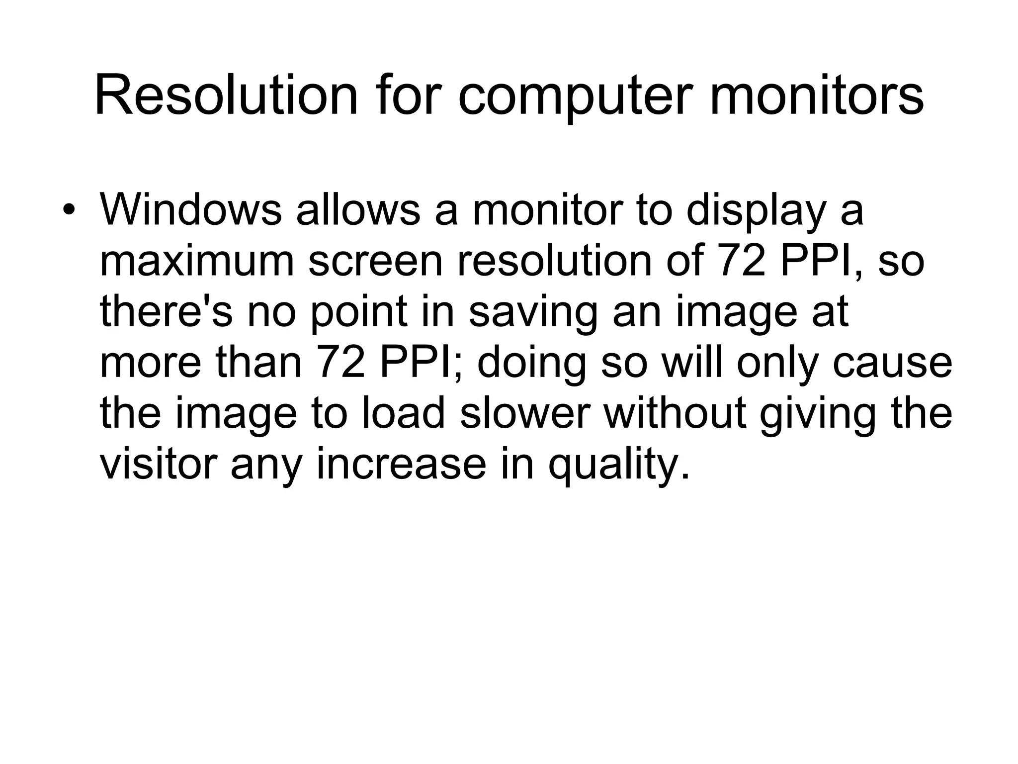 Resolution for computer monitors Windows allows a monitor to display a maximum screen resolution of 72 PPI, so there's no point in saving an image at more than 72 PPI; doing so will only cause the image to load slower without giving the visitor any increase in quality.  