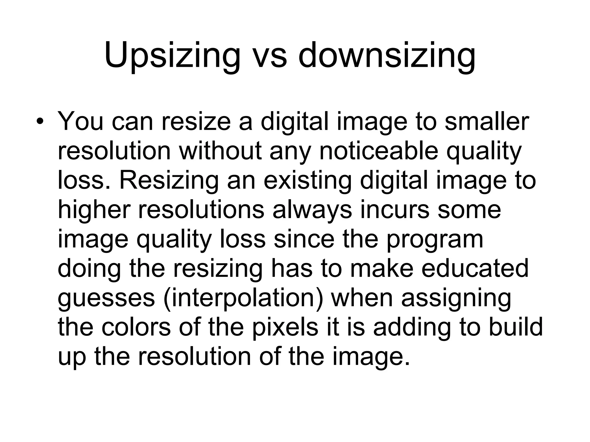 Upsizing vs downsizing  You can resize a digital image to smaller resolution without any noticeable quality loss. Resizing an existing digital image to higher resolutions always incurs some image quality loss since the program doing the resizing has to make educated guesses (interpolation) when assigning the colors of the pixels it is adding to build up the resolution of the image.  