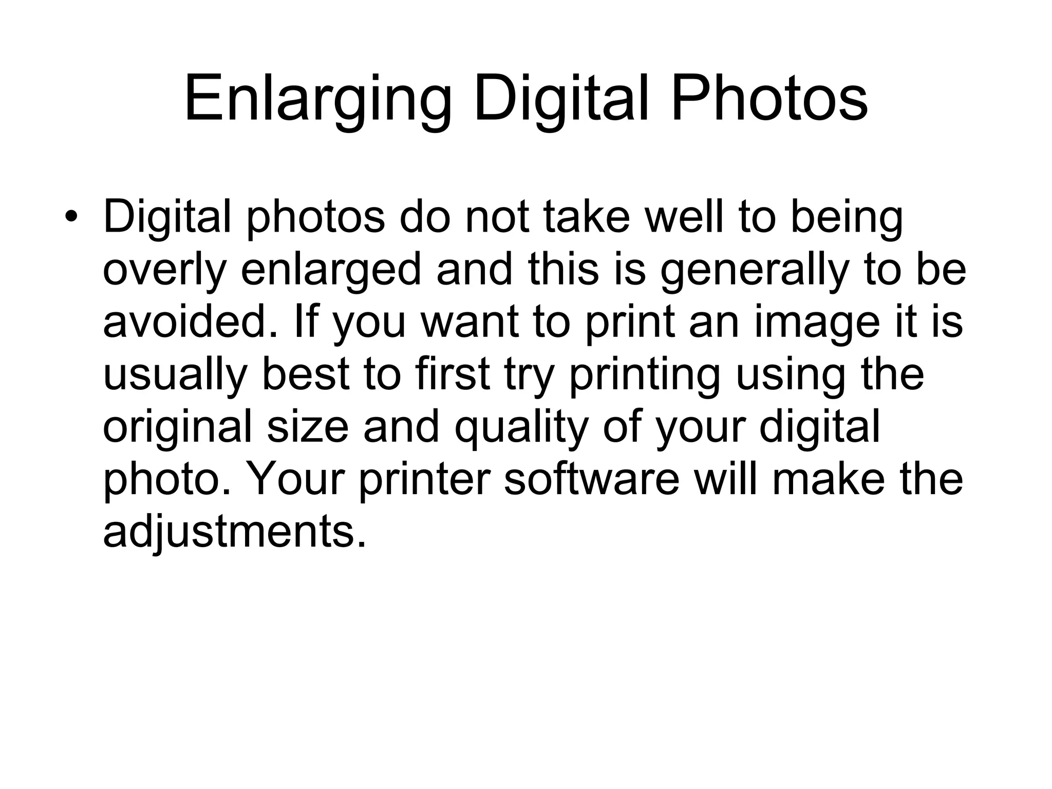 Enlarging Digital Photos Digital photos do not take well to being overly enlarged and this is generally to be avoided. If you want to print an image it is usually best to first try printing using the original size and quality of your digital photo. Your printer software will make the adjustments. 