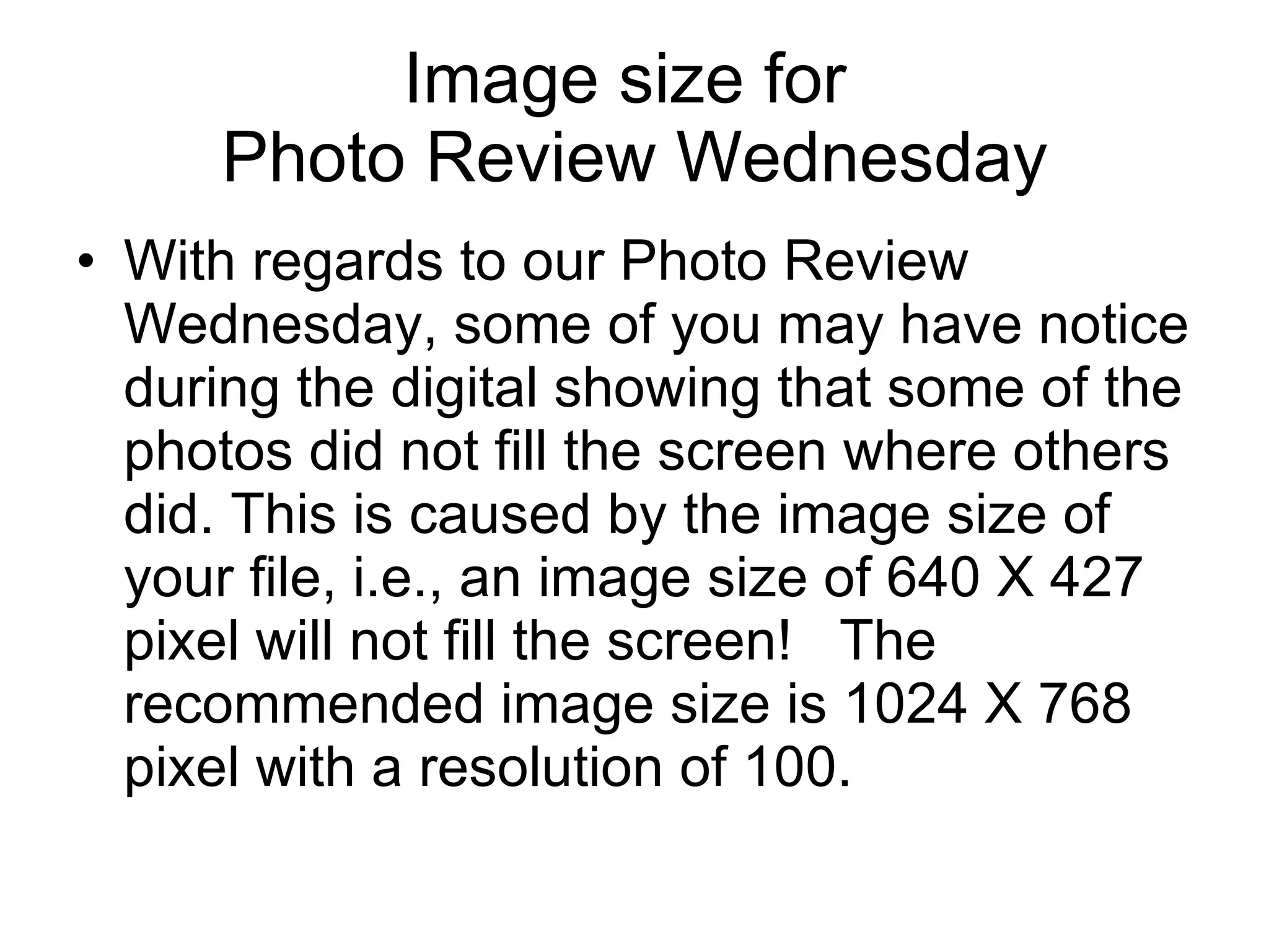 Image size for  Photo Review Wednesday With regards to our Photo Review Wednesday, some of you may have notice during the digital showing that some of the photos did not fill the screen where others did. This is caused by the image size of your file, i.e., an image size of 640 X 427 pixel will not fill the screen!  The recommended image size is 1024 X 768 pixel with a resolution of 100. 