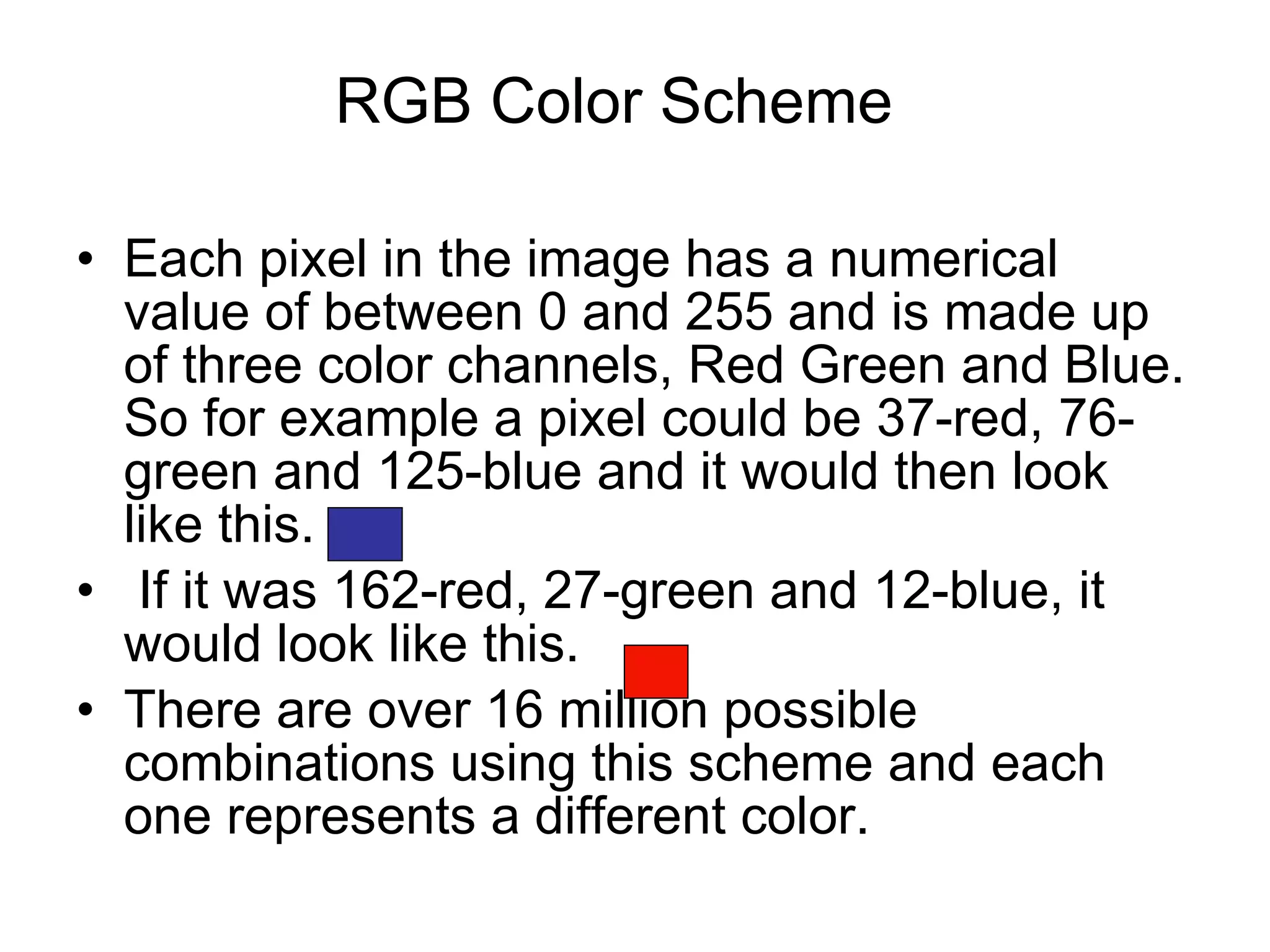 Each pixel in the image has a numerical value of between 0 and 255 and is made up of three color channels, Red Green and Blue. So for example a pixel could be 37-red, 76-green and 125-blue and it would then look like this. If it was 162-red, 27-green and 12-blue, it would look like this.  There are over 16 million possible combinations using this scheme and each one represents a different color. RGB Color Scheme 