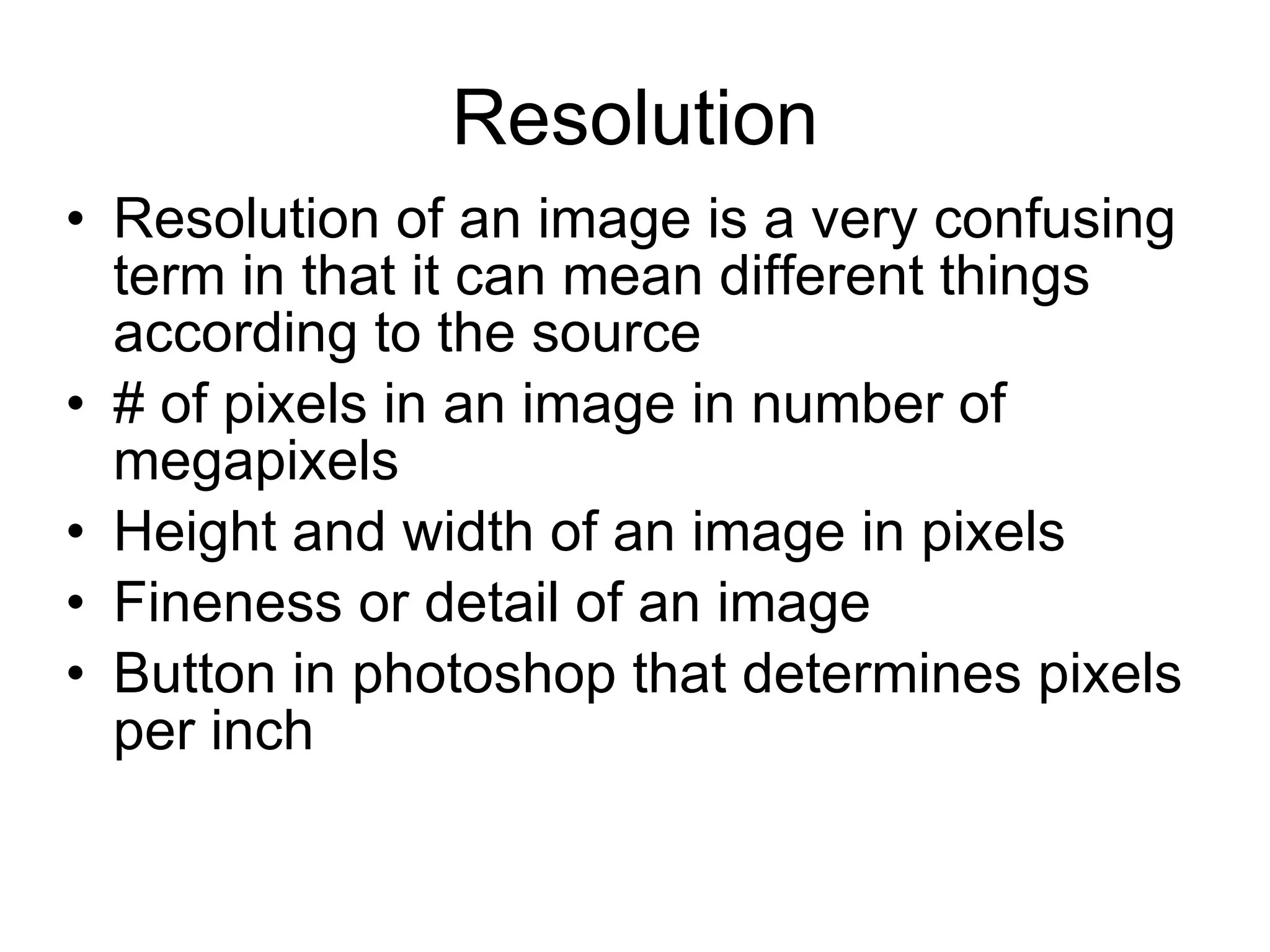 Resolution Resolution of an image is a very confusing term in that it can mean different things according to the source # of pixels in an image in number of megapixels Height and width of an image in pixels Fineness or detail of an image Button in photoshop that determines pixels per inch 