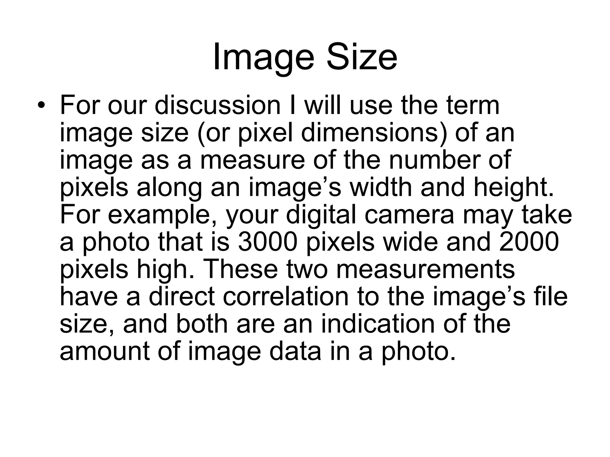 Image Size For our discussion I will use the term  image size (or pixel dimensions) of an image as a measure of the number of pixels along an image’s width and height. For example, your digital camera may take a photo that is 3000 pixels wide and 2000 pixels high. These two measurements have a direct correlation to the image’s file size, and both are an indication of the amount of image data in a photo. 
