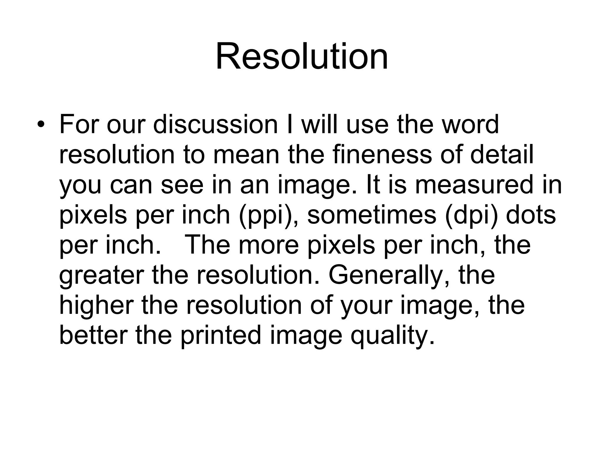 Resolution For our discussion I will use the word resolution to mean the fineness of detail you can see in an image. It is measured in pixels per inch (ppi), sometimes (dpi) dots per inch.  The more pixels per inch, the greater the resolution. Generally, the higher the resolution of your image, the better the printed image quality.  