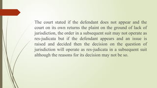 The court stated if the defendant does not appear and the
court on its own returns the plaint on the ground of lack of
jurisdiction, the order in a subsequent suit may not operate as
res-judicata but if the defendant appears and an issue is
raised and decided then the decision on the question of
jurisdiction will operate as res-judicata in a subsequent suit
although the reasons for its decision may not be so.
 