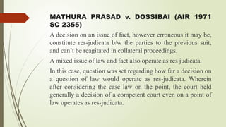 MATHURA PRASAD v. DOSSIBAI (AIR 1971
SC 2355)
A decision on an issue of fact, however erroneous it may be,
constitute res-judicata b/w the parties to the previous suit,
and can’t be reagitated in collateral proceedings.
A mixed issue of law and fact also operate as res judicata.
In this case, question was set regarding how far a decision on
a question of law would operate as res-judicata. Wherein
after considering the case law on the point, the court held
generally a decision of a competent court even on a point of
law operates as res-judicata.
 