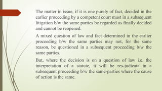 The matter in issue, if it is one purely of fact, decided in the
earlier proceeding by a competent court must in a subsequent
litigation b/w the same parties be regarded as finally decided
and cannot be reopened.
A mixed question of law and fact determined in the earlier
proceeding b/w the same parties may not, for the same
reason, be questioned in a subsequent proceeding b/w the
same parties.
But, where the decision is on a question of law i.e. the
interpretation of a statute, it will be res-judicata in a
subsequent proceeding b/w the same-parties where the cause
of action is the same.
 
