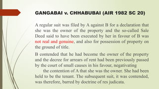 GANGABAI v. CHHABUBAI (AIR 1982 SC 20)
A regular suit was filed by A against B for a declaration that
she was the owner of the property and the so-called Sale
Deed said to have been executed by her in favour of B was
not real and genuine, and also for possession of property on
the ground of title.
B contended that he had become the owner of the property
and the decree for arrears of rent had been previously passed
by the court of small causes in his favour, negativating
the contention of A that she was the owner. She had been
held to be the tenant. The subsequent suit, it was contended,
was therefore, barred by doctrine of res judicata.
 