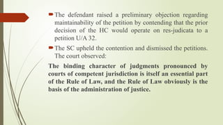 The defendant raised a preliminary objection regarding
maintainability of the petition by contending that the prior
decision of the HC would operate on res-judicata to a
petition U/A 32.
The SC upheld the contention and dismissed the petitions.
The court observed:
The binding character of judgments pronounced by
courts of competent jurisdiction is itself an essential part
of the Rule of Law, and the Rule of Law obviously is the
basis of the administration of justice.
 