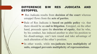 DIFFERENCE B/W RES JUDICATA AND
ESTOPPEL
 Res Judicata results from decision of the court whereas
estoppel flows from the acts of parties.
Rule of Res Judicata is based on public policy viz. that
there should be an end to litigation. Estoppel, on the other
hand, proceeds upon the doctrine of equity, that he who,
by his conduct, has induced another to alter his position to
his disadvantage, can’t turn round and take advantage of
such alteration of the other’s position.
In other words, while res-judicata bars multiplicity of
suits, estoppel prevents multiplicity of representations.
 