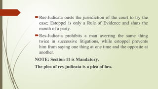 Res-Judicata ousts the jurisdiction of the court to try the
case; Estoppel is only a Rule of Evidence and shuts the
mouth of a party.
Res-Judicata prohibits a man averring the same thing
twice in successive litigations, while estoppel prevents
him from saying one thing at one time and the opposite at
another.
NOTE: Section 11 is Mandatory.
The plea of res-judicata is a plea of law.
 