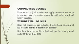COMPROMISE DECREE
Doctrine of res-judicata does not apply to consent decree as
in consent decree, a matter cannot be said to be heard and
finally decided.
WITHDRAWAL OF SUIT
Does not operate as res-judicata. It lacks basic principle of
res judicata- final adjudication on merits.
But there is a bar to file a fresh suit on the same ground
under Order 23 Rule 1(4).
 