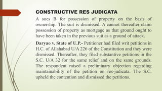 CONSTRUCTIVE RES JUDICATA
A sues B for possession of property on the basis of
ownership. The suit is dismissed. A cannot thereafter claim
possession of property as mortgage as that ground ought to
have been taken in the previous suit as a ground of attack.
Daryao v. State of U.P.- Petitioner had filed writ petitions in
H.C. of Allahabad U/A 226 of the Constitution and they were
dismissed. Thereafter, they filed substantive petitions in the
S.C. U/A 32 for the same relief and on the same grounds.
The respondent raised a preliminary objection regarding
maintainability of the petition on res-judicata. The S.C.
upheld the contention and dismissed the petitions.
 