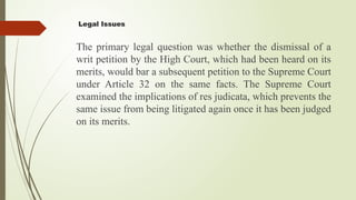 Legal Issues
The primary legal question was whether the dismissal of a
writ petition by the High Court, which had been heard on its
merits, would bar a subsequent petition to the Supreme Court
under Article 32 on the same facts. The Supreme Court
examined the implications of res judicata, which prevents the
same issue from being litigated again once it has been judged
on its merits.
 