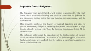 Supreme Court Judgment
The Supreme Court ruled that if a writ petition is dismissed by the High
Court after a substantive hearing, that decision constitutes res judicata for
any subsequent petition to the Supreme Court on the same grounds and for
similar relief.
This principle reinforces the finality of judicial decisions and aims to
prevent unnecessary litigation, ensuring that parties cannot bypass a High
Court's ruling by seeking relief from the Supreme Court under Article 32 for
the same issue
The judgment underscored the importance of the binding nature of judicial
decisions and established that the doctrine of res judicata applies even when
fundamental rights are involved, thereby setting a significant precedent in
Indian constitutional law.
 