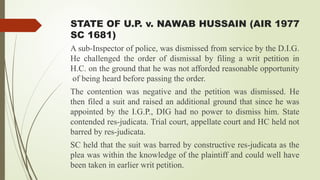 STATE OF U.P. v. NAWAB HUSSAIN (AIR 1977
SC 1681)
A sub-Inspector of police, was dismissed from service by the D.I.G.
He challenged the order of dismissal by filing a writ petition in
H.C. on the ground that he was not afforded reasonable opportunity
of being heard before passing the order.
The contention was negative and the petition was dismissed. He
then filed a suit and raised an additional ground that since he was
appointed by the I.G.P., DIG had no power to dismiss him. State
contended res-judicata. Trial court, appellate court and HC held not
barred by res-judicata.
SC held that the suit was barred by constructive res-judicata as the
plea was within the knowledge of the plaintiff and could well have
been taken in earlier writ petition.
 
