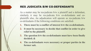 RES JUDICATA B/W CO-DEFENDANTS
As a matter may be res-judicata b/w a plaintiff and a defendant,
similarly it may be res-judicata b/w co-defendants and co-
plaintiffs also. An adjudication will operate as res-judicata b/w
co-defendants if the following conditions are satisfied-
1. There must be a conflict of interest b/w the co-defendants.
2. It must be necessary to decide that conflict in order to give
relief to the plaintiff.
3. The question b/w the co-defendants must have been finally
decided; &
4. The co-defendants were necessary or proper parties in the
former suit.
 