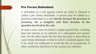 Pro Forma Defendant
A defendant to a suit against whom no relief is claimed is
called a pro forma defendant. A person may be added as a
proforma defendant in a suit merely because his presence is
necessary for a complete and final decision of the
question involved in the suit.
In such a case, since no relief is sought against him, a finding
does not operate as res judicata in a subsequent suit against
him. On the other hand, the fact that the party is described as
a pro forma defendant or that no relief is claimed against him
is by itself not sufficient to avoid the bar of res-judicata, if
other conditions laid down in the section are satisfied.
 