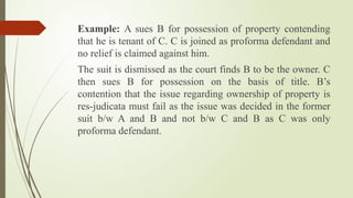 Example: A sues B for possession of property contending
that he is tenant of C. C is joined as proforma defendant and
no relief is claimed against him.
The suit is dismissed as the court finds B to be the owner. C
then sues B for possession on the basis of title. B’s
contention that the issue regarding ownership of property is
res-judicata must fail as the issue was decided in the former
suit b/w A and B and not b/w C and B as C was only
proforma defendant.
 