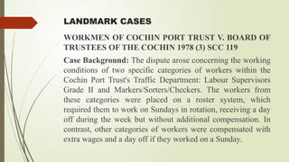 LANDMARK CASES
WORKMEN OF COCHIN PORT TRUST V. BOARD OF
TRUSTEES OF THE COCHIN 1978 (3) SCC 119
Case Background: The dispute arose concerning the working
conditions of two specific categories of workers within the
Cochin Port Trust's Traffic Department: Labour Supervisors
Grade II and Markers/Sorters/Checkers. The workers from
these categories were placed on a roster system, which
required them to work on Sundays in rotation, receiving a day
off during the week but without additional compensation. In
contrast, other categories of workers were compensated with
extra wages and a day off if they worked on a Sunday.
 