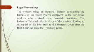 Legal Proceedings
The workers raised an industrial dispute, questioning the
fairness of the roster system compared to the non-roster
workers who received more favorable conditions. The
Industrial Tribunal ruled in favor of the workers, leading to
an appeal by the Port Trust to the Supreme Court after the
High Court set aside the Tribunal's award.
 