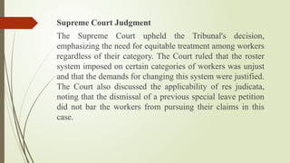 Supreme Court Judgment
The Supreme Court upheld the Tribunal's decision,
emphasizing the need for equitable treatment among workers
regardless of their category. The Court ruled that the roster
system imposed on certain categories of workers was unjust
and that the demands for changing this system were justified.
The Court also discussed the applicability of res judicata,
noting that the dismissal of a previous special leave petition
did not bar the workers from pursuing their claims in this
case.
 