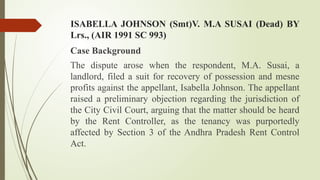 ISABELLA JOHNSON (Smt)V. M.A SUSAI (Dead) BY
Lrs., (AIR 1991 SC 993)
Case Background
The dispute arose when the respondent, M.A. Susai, a
landlord, filed a suit for recovery of possession and mesne
profits against the appellant, Isabella Johnson. The appellant
raised a preliminary objection regarding the jurisdiction of
the City Civil Court, arguing that the matter should be heard
by the Rent Controller, as the tenancy was purportedly
affected by Section 3 of the Andhra Pradesh Rent Control
Act.
 