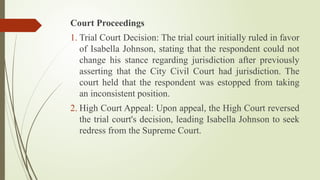 Court Proceedings
1. Trial Court Decision: The trial court initially ruled in favor
of Isabella Johnson, stating that the respondent could not
change his stance regarding jurisdiction after previously
asserting that the City Civil Court had jurisdiction. The
court held that the respondent was estopped from taking
an inconsistent position.
2. High Court Appeal: Upon appeal, the High Court reversed
the trial court's decision, leading Isabella Johnson to seek
redress from the Supreme Court.
 