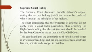 Supreme Court Ruling
The Supreme Court dismissed Isabella Johnson's appeal,
stating that a court lacking jurisdiction cannot be conferred
with it through the principles of res judicata.
The court emphasized that the principles of estoppel do not
apply when a court lacks jurisdiction, thus affirming the
High Court's ruling that the eviction suit should be handled
by the Rent Controller rather than the City Civil Court.
This case highlights the complexities of jurisdictional issues
in eviction proceedings and the application of legal doctrines
like res judicata and estoppel in civil law.
 