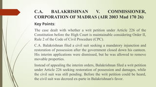 C.A. BALAKRISHNAN V. COMMISSIONER,
CORPORATION OF MADRAS (AIR 2003 Mad 170 26)
Key Points:
The case dealt with whether a writ petition under Article 226 of the
Constitution before the High Court is maintainable considering Order II,
Rule 2 of the Code of Civil Procedure (CPC).
C.A. Balakrishnan filed a civil suit seeking a mandatory injunction and
restoration of possession after the government closed down his canteen.
His interim applications were dismissed, but he was allowed to remove
movable properties.
Instead of appealing the interim orders, Balakrishnan filed a writ petition
under Article 226 seeking restoration of possession and damages, while
the civil suit was still pending. Before the writ petition could be heard,
the civil suit was decreed ex-parte in Balakrishnan's favor.
 