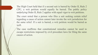 The High Court held that if a second suit is barred by Order II, Rule 2
CPC, a writ petition would equally be barred. The public policy
underlying Order II, Rule 2 applies with equal vigor to writ petitions.
The court noted that a person who files a suit seeking certain relief
regarding a cause of action cannot later invoke the writ jurisdiction for
the same relief. If a suit is barred, a writ petition would be barred as
well.
The case reaffirms that constitutional remedies cannot be used to
escape restrictions imposed by civil procedure laws for filing the same
causes of action.
 