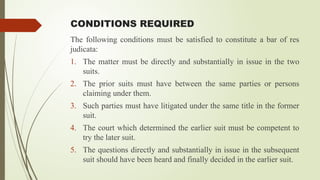 CONDITIONS REQUIRED
The following conditions must be satisfied to constitute a bar of res
judicata:
1. The matter must be directly and substantially in issue in the two
suits.
2. The prior suits must have between the same parties or persons
claiming under them.
3. Such parties must have litigated under the same title in the former
suit.
4. The court which determined the earlier suit must be competent to
try the later suit.
5. The questions directly and substantially in issue in the subsequent
suit should have been heard and finally decided in the earlier suit.
 