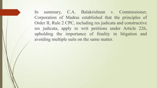 In summary, C.A. Balakrishnan v. Commissioner,
Corporation of Madras established that the principles of
Order II, Rule 2 CPC, including res judicata and constructive
res judicata, apply to writ petitions under Article 226,
upholding the importance of finality in litigation and
avoiding multiple suits on the same matter.
 